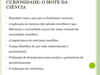 CURIOSIDADE: O MOTE DA
CIÊNCIA
 Descobrir como e por que os fenômenos ocorrem;
 A aplicação de técnicas (do método científico) é que
diferencia a curiosidade casual (do senso comum) da
curiosidade científica;
 A importância do ceticismo científico;
 Crença filosófica de que todo conhecimento é
questionável;
 Utilização de ferramentas para avaliar a pertinência do
questionamento;
 A utilização da estatística.
 