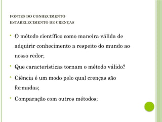 FONTES DO CONHECIMENTO
ESTABELECIMENTO DE CRENÇAS
 O método científico como maneira válida de
adquirir conhecimento a respeito do mundo ao
nosso redor;
 Que características tornam o método válido?
 Ciência é um modo pelo qual crenças são
formadas;
 Comparação com outros métodos;
 