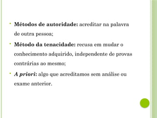  Métodos de autoridade: acreditar na palavra
de outra pessoa;
 Método da tenacidade: recusa em mudar o
conhecimento adquirido, independente de provas
contrárias ao mesmo;
 A priori: algo que acreditamos sem análise ou
exame anterior.
 