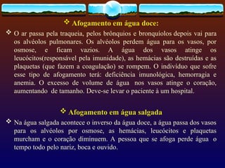  Afogamento em água doce:
 O ar passa pela traqueia, pelos brônquios e bronquíolos depois vai para
os alvéolos pulmonares. Os alvéolos perdem água para os vasos, por
osmose, e ficam vazios. A água dos vasos atinge os
leucócitos(responsável pela imunidade), as hemácias são destruídas e as
plaquetas (que fazem a coagulação) se rompem. O indivíduo que sofre
esse tipo de afogamento terá: deficiência imunológica, hemorragia e
anemia. O excesso de volume de água nos vasos atinge o coração,
aumentando de tamanho. Deve-se levar o paciente à um hospital.
 Afogamento em água salgada
 Na água salgada acontece o inverso da água doce, a água passa dos vasos
para os alvéolos por osmose, as hemácias, leucócitos e plaquetas
murcham e o coração diminuem. A pessoa que se afoga perde água o
tempo todo pelo nariz, boca e ouvido.
 