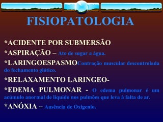 FISIOPATOLOGIA
*ACIDENTE POR SUBMERSÃO
*ASPIRAÇÃO – Ato de sugar a água.
*LARINGOESPASMOContração muscular descontrolada
do fechamento glótico.
*RELAXAMENTO LARINGEO-
*EDEMA PULMONAR - O edema pulmonar é um
acúmulo anormal de líquido nos pulmões que leva à falta de ar.
*ANÓXIA – Ausência de Oxigenio.
 