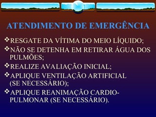 ATENDIMENTO DE EMERGÊNCIA
RESGATE DA VÍTIMA DO MEIO LÍQUIDO;
NÃO SE DETENHA EM RETIRAR ÁGUA DOS
PULMÕES;
REALIZE AVALIAÇÃO INICIAL;
APLIQUE VENTILAÇÃO ARTIFICIAL
(SE NECESSÁRIO);
APLIQUE REANIMAÇÃO CARDIO-
PULMONAR (SE NECESSÁRIO).
 