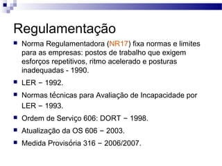 Regulamentação
   Norma Regulamentadora (NR17) fixa normas e limites
    para as empresas: postos de trabalho que exigem
    esforços repetitivos, ritmo acelerado e posturas
    inadequadas - 1990.
   LER – 1992.
   Normas técnicas para Avaliação de Incapacidade por
    LER – 1993.
   Ordem de Serviço 606: DORT – 1998.
   Atualização da OS 606 – 2003.
   Medida Provisória 316 – 2006/2007.
 