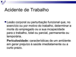 Acidente de Trabalho

 Lesão corporal ou perturbação funcional que, no
 exercício ou por motivo do trabalho, determinar a
 morte do empregado ou a sua incapacidade
 para o trabalho, total ou parcial, permanente ou
 temporária.
 Periculosidade: características de um ambiente
 em gerar prejuízo à saúde imediatamente ou a
 curto prazo.
 