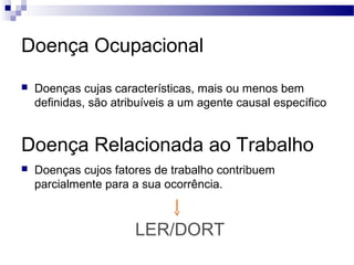 Doença Ocupacional
   Doenças cujas características, mais ou menos bem
    definidas, são atribuíveis a um agente causal específico


Doença Relacionada ao Trabalho
   Doenças cujos fatores de trabalho contribuem
    parcialmente para a sua ocorrência.



                       LER/DORT
 