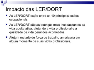 Impacto das LER/DORT
   As LER/DORT estão entre as 10 principais lesões
    ocupacionais.
   As LER/DORT são as doenças mais incapacitantes da
    vida adulta ativa, afetando a vida profissional e a
    qualidade de vida geral dos acometidos.
   Afetam metade de força de trabalho americana em
    algum momento de suas vidas profissionais.
 