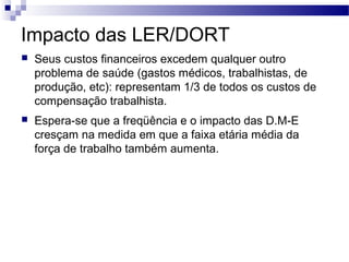 Impacto das LER/DORT
   Seus custos financeiros excedem qualquer outro
    problema de saúde (gastos médicos, trabalhistas, de
    produção, etc): representam 1/3 de todos os custos de
    compensação trabalhista.
   Espera-se que a freqüência e o impacto das D.M-E
    cresçam na medida em que a faixa etária média da
    força de trabalho também aumenta.
 
