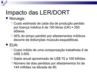 Impacto das LER/DORT
   Noruega:
     Custo  estimado de cada dia de produção perdido
      por licença médica é de 100 libras (UK) ≈ 250
      dólares.
     30% do tempo perdido por afastamentos médicos
      decorre de disfunções músculo-esqueléticas.
   EUA:
     Custo médio de uma compensação trabalhista é de
      US$ 3.500.
     Gasto anual aproximado de US$ 75 a 100 bilhões.
     Número de dias perdidos por afastamentos foi de
      144 milhões na década de 80.
 