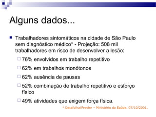 Alguns dados...
   Trabalhadores sintomáticos na cidade de São Paulo
    sem diagnóstico médico* - Projeção: 508 mil
    trabalhadores em risco de desenvolver a lesão:
     76%   envolvidos em trabalho repetitivo
     62%   em trabalhos monótonos
     62%   ausência de pausas
     52%   combinação de trabalho repetitivo e esforço
      físico
     49%   atividades que exigem força física.
                        * Datafolha/Prevler – Ministério da Saúde. 07/10/2001.
 