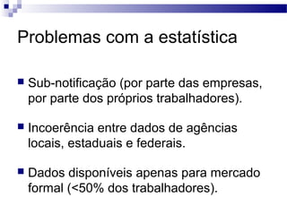 Problemas com a estatística

   Sub-notificação (por parte das empresas,
    por parte dos próprios trabalhadores).

   Incoerência entre dados de agências
    locais, estaduais e federais.

   Dados disponíveis apenas para mercado
    formal (<50% dos trabalhadores).
 