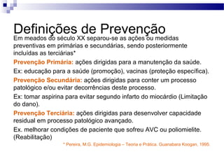 DefiniçõesXX separou-se as ações ou medidas
Em meados do século
                    de Prevenção
preventivas em primárias e secundárias, sendo posteriormente
incluídas as terciárias*
Prevenção Primária: ações dirigidas para a manutenção da saúde.
Ex: educação para a saúde (promoção), vacinas (proteção específica).
Prevenção Secundária: ações dirigidas para conter um processo
patológico e/ou evitar decorrências deste processo.
Ex: tomar aspirina para evitar segundo infarto do miocárdio (Limitação
do dano).
Prevenção Terciária: ações dirigidas para desenvolver capacidade
residual em processo patológico avançado.
Ex. melhorar condições de paciente que sofreu AVC ou poliomielite.
(Reabilitação)
                 * Pereira, M.G. Epidemiologia – Teoria e Prática. Guanabara Koogan, 1995.
 