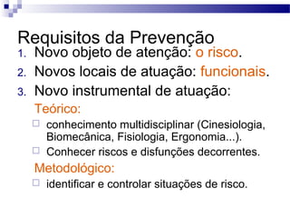 Requisitos da Prevenção
1.   Novo objeto de atenção: o risco.
2.   Novos locais de atuação: funcionais.
3.   Novo instrumental de atuação:
     Teórico:
        conhecimento multidisciplinar (Cinesiologia,
         Biomecânica, Fisiologia, Ergonomia...).
        Conhecer riscos e disfunções decorrentes.
     Metodológico:
        identificar e controlar situações de risco.
 