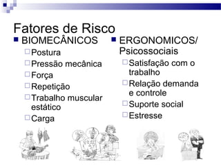 Fatores de Risco
   BIOMECÂNICOS               ERGONOMICOS/
     Postura                   Psicossociais
     Pressão    mecânica        Satisfação   com o
     Força                       trabalho
     Repetição                  Relação demanda

     Trabalho
                                  e controle
                 muscular
                                 Suporte social
      estático
     Carga                      Estresse
 