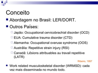 Conceito
   Abordagem no Brasil: LER/DORT.
   Outros Países:
     Japão:   Occupational cervicobrachial disorder (OCD)
     EUA:   Cumulative trauma disorder (CTD)
     Alemanha:     Occupational overuse syndrome (OOS)
     Austrália:   Repetitive strain injury (RSI)
     Canadá:   Lésions attribuables au travail repetitive
      (LATR)
                                                    Ribeiro, 1997
   Work related musculoskeletal disorder (WRMSD): cada
    vez mais disseminada no mundo todo.
 