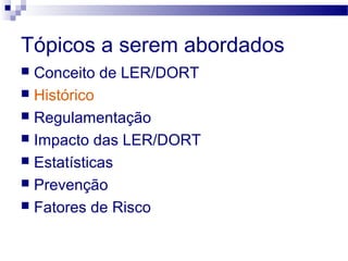 Tópicos a serem abordados
 Conceito de LER/DORT
 Histórico
 Regulamentação
 Impacto das LER/DORT
 Estatísticas
 Prevenção
 Fatores de Risco
 