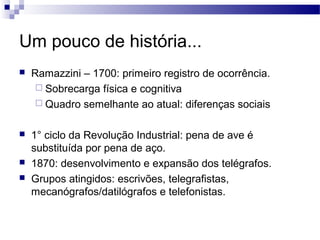 Um pouco de história...
   Ramazzini – 1700: primeiro registro de ocorrência.
      Sobrecarga física e cognitiva
      Quadro semelhante ao atual: diferenças sociais


   1° ciclo da Revolução Industrial: pena de ave é
    substituída por pena de aço.
   1870: desenvolvimento e expansão dos telégrafos.
   Grupos atingidos: escrivões, telegrafistas,
    mecanógrafos/datilógrafos e telefonistas.
 