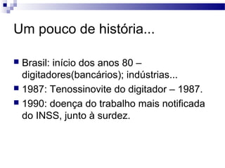 Um pouco de história...

 Brasil: início dos anos 80 –
  digitadores(bancários); indústrias...
 1987: Tenossinovite do digitador – 1987.
 1990: doença do trabalho mais notificada
  do INSS, junto à surdez.
 