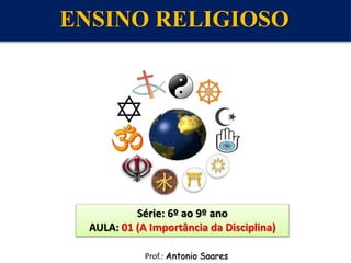 Prof.: Antonio Soares
Série: 6º ao 9º ano
AULA: 01 (A Importância da Disciplina)
ENSINO RELIGIOSO
 