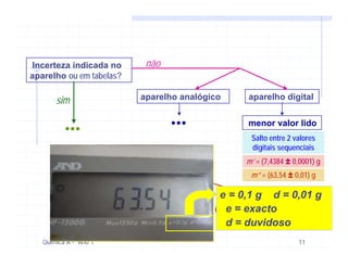 Incerteza indicada no      não
aparelho ou em tabelas?

       sim                aparelho analógico    aparelho digital


          ...                    ...            menor valor lido
                                                 Salto entre 2 valores
                                                 digitais sequenciais
                                                m’ = (7,4384 ± 0,0001) g
                                                 m” = (63,54 ± 0,01) g

                                           e = 0,1 g d = 0,01 g
                                            e = exacto
                                            d = duvidoso
   Química A - Ano 1                                            11
 