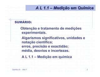 A L 1.1 – Medição em Química


  SUMÁRIO:

         Obtenção e tratamento de medições
         experimentais.
         Algarismos significativos, unidades e
         notação científica;
         erros, precisão e exactidão;
         média, desvios e incertezas.
          A L 1.1 – Medição em química


Química A - Ano 1                                2
 