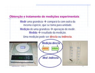 Obtenção e tratamento de medições experimentais
           Medir uma grandeza compará-la com outra da
             mesma espécie, que se toma para unidade.
           Medição de uma grandeza operação de medir.
                  Medida resultado da medição.
             Uma medição pode ser directa ou indirecta.

                            Medição directa
                            massa   volume



                            Med. indirecta

 Química A - Ano 1                                        3
 