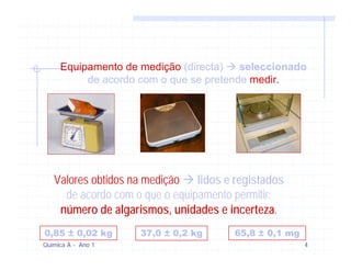 Equipamento de medição (directa)   seleccionado
          de acordo com o que se pretende medir.




   Valores obtidos na medição lidos e registados
     de acordo com o que o equipamento permitir:
    número de algarismos, unidades e incerteza.
0,85 ± 0,02 kg      37,0 ± 0,2 kg     65,8 ± 0,1 mg
Química A - Ano 1                                     4
 