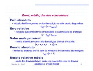 Erros, média, desvios e incertezas
Erro absoluto
 • módulo da diferença entre o valor da medição e o valor exacto da grandeza:
                               ea(i) = |vi – vexacto|.
Erro relativo
   • razão (ou quociente) entre o erro absoluto e o valor exacto da grandeza:
                                 ei = ea(i) / vexacto.
Valor mais provável
    • média aritmética de uma série de medições directas efectuadas:
                          (x1 + x2 + x3 + ... + xn) / n
Desvio absoluto
 • módulo da diferença entre o valor da medição e o valor médio das medições:
                                  da(i) = |vi – v|.
Desvio relativo médio
   • média dos desvios relativos (razões ou quocientes entre os desvios
Química A - Ano 1       absolutos e o valor médio)                         8
 