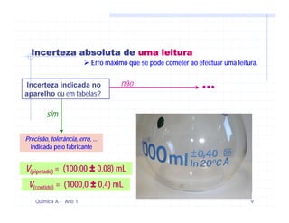 Incerteza absoluta de uma leitura
                            Erro máximo que se pode cometer ao efectuar uma leitura.


Incerteza indicada no
aparelho ou em tabelas?
                                     não                         ...
         sim

Precisão, tolerância, erro, ...
  indicada pelo fabricante


V(pipetado) = (100,00 ± 0,08) mL
 V(contido) = (1000,0 ± 0,4) mL
    Química A - Ano 1                                                            9
 