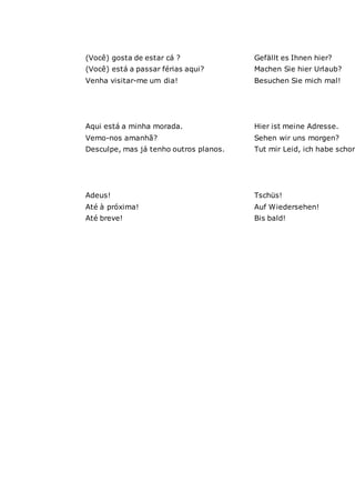 (Você) gosta de estar cá ? Gefällt es Ihnen hier?
(Você) está a passar férias aqui? Machen Sie hier Urlaub?
Venha visitar-me um dia! Besuchen Sie mich mal!
Aqui está a minha morada. Hier ist meine Adresse.
Vemo-nos amanhã? Sehen wir uns morgen?
Desculpe, mas já tenho outros planos. Tut mir Leid, ich habe schon
Adeus! Tschüs!
Até à próxima! Auf Wiedersehen!
Até breve! Bis bald!
 