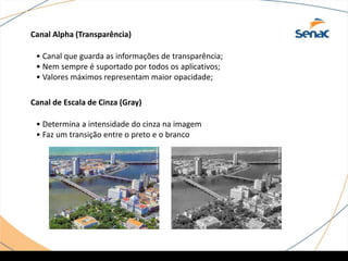 Canal Alpha (Transparência)
Canal de Escala de Cinza (Gray)
• Canal que guarda as informações de transparência;
• Nem sempre é suportado por todos os aplicativos;
• Valores máximos representam maior opacidade;
• Determina a intensidade do cinza na imagem
• Faz um transição entre o preto e o branco
 