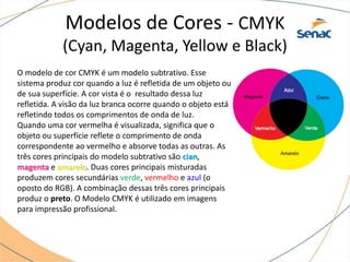 O modelo de cor CMYK é um modelo subtrativo. Esse
sistema produz cor quando a luz é refletida de um objeto ou
de sua superfície. A cor vista é o resultado dessa luz
refletida. A visão da luz branca ocorre quando o objeto está
refletindo todos os comprimentos de onda de luz.
Quando uma cor vermelha é visualizada, significa que o
objeto ou superfície reflete o comprimento de onda
correspondente ao vermelho e absorve todas as outras. As
três cores principais do modelo subtrativo são cian,
magenta e amarelo. Duas cores principais misturadas
produzem cores secundárias verde, vermelho e azul (o
oposto do RGB). A combinação dessas três cores principais
produz o preto. O Modelo CMYK é utilizado em imagens
para impressão profissional.
Modelos de Cores - CMYK
(Cyan, Magenta, Yellow e Black)
 