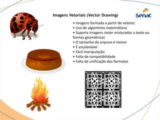 Imagens Vetoriais (Vector Drawing)
• Imagens formada a partir de vetores
• Uso de algoritmos matemáticos
• Suporta imagens raster misturadas a texto ou
formas geométricas
• O tamanho do arquivo é menor
• É escalonável
• Fácil manipulação
• Falta de compatibilidade
• Falta de unificação dos formatos
 