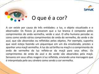 O que é a cor?
A cor existe por causa de três entidades: a luz, o objeto visualizado e o
observador. Os físicos já provaram que a luz branca é composta pelos
comprimentos de onda vermelha, verde e azul. O olho humano percebe as
cores como sendo vários comprimentos de onda do vermelho, do verde e do
azul, que são absorvidas ou refletidas pelos objetos. Por exemplo, suponha
que você esteja fazendo um piquenique em um dia ensolarado, prestes a
apanhar uma maçã vermelha. A luz do sol brilha na maçã e o comprimento de
onda de vermelho da luz reflete-se da maçã para seus olhos. Os
comprimentos de onda do azul e do verde são absorvidos pela maçã.
Sensores em seus olhos reagem à luz refletida, enviando uma mensagem que
é interpretada pelo seu cérebro como sendo a cor vermelha.
 