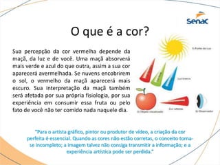 Sua percepção da cor vermelha depende da
maçã, da luz e de você. Uma maçã absorverá
mais verde e azul do que outra, assim a sua cor
aparecerá avermelhada. Se nuvens encobrirem
o sol, o vermelho da maçã aparecerá mais
escuro. Sua interpretação da maçã também
será afetada por sua própria fisiologia, por sua
experiência em consumir essa fruta ou pelo
fato de você não ter comido nada naquele dia.
“Para o artista gráfico, pintor ou produtor de vídeo, a criação da cor
perfeita é essencial. Quando as cores não estão corretas, o conceito torna-
se incompleto; a imagem talvez não consiga transmitir a informação; e a
experiência artística pode ser perdida.”
O que é a cor?
 
