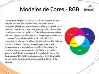 Modelos de Cores - RGB
O modelo RGB (Red, Green, Blue) é um modelo de cor
aditivo, no qual são combinadas três cores claras
principais (RGB), em várias intensidades, para produzir as
demais cores. Duas cores principais, quando misturadas,
produzem cores secundárias. É considerado um modelo
aditivo, porque, ao adicionar as três cores primárias, cria
o branco. Os modelos aditivos são utilizados em
televisão, monitores de vídeo, digitalizadores, filmadoras
e outros sistemas que geram cores por mistura de
luz com comprimentos de onda diferentes. A tela do
monitor é revestida de pontos de fósforo vermelho,
verde e azul. Cada ponto pode ter um brilho diferente.
Como os pontos estão muito próximos, o efeito visual é
de um único ponto com a mistura da luz desses três
pontos.
 