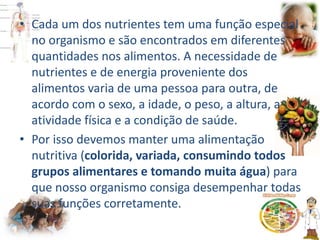• Cada um dos nutrientes tem uma função especial
no organismo e são encontrados em diferentes
quantidades nos alimentos. A necessidade de
nutrientes e de energia proveniente dos
alimentos varia de uma pessoa para outra, de
acordo com o sexo, a idade, o peso, a altura, a
atividade física e a condição de saúde.
• Por isso devemos manter uma alimentação
nutritiva (colorida, variada, consumindo todos
grupos alimentares e tomando muita água) para
que nosso organismo consiga desempenhar todas
suas funções corretamente.
 