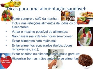 Dicas para uma alimentação saudável:
• Fazer sempre o café da manha ;
• Incluir nas refeições alimentos de todos os grupos
alimentares;
• Variar o maximo possível de alimentos;
• Não passar mais de três horas sem comer;
• Evitar alimentos com muito sal;
• Evitar alimentos açucarados (bolos, doces,
refrigerantes, etc.);
• Evitar os fritos ou alimentos com muita gordura;
• Higienizar bem as mãos antes de se alimentar;
 