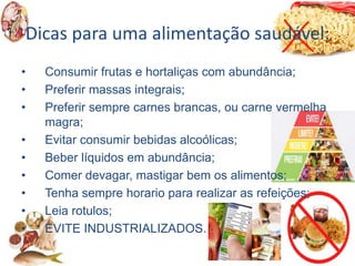 Dicas para uma alimentação saudável:
• Consumir frutas e hortaliças com abundância;
• Preferir massas integrais;
• Preferir sempre carnes brancas, ou carne vermelha
magra;
• Evitar consumir bebidas alcoólicas;
• Beber líquidos em abundância;
• Comer devagar, mastigar bem os alimentos;
• Tenha sempre horario para realizar as refeições;
• Leia rotulos;
• EVITE INDUSTRIALIZADOS.
 