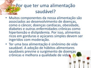 Por que ter uma alimentação
saudável?
• Muitos componentes da nossa alimentação são
associados ao desenvolvimento de doenças,
como o câncer, doenças cardíacas, obesidade,
diabetes e outras enfermidades crônicas como
hipertensão e dislipidemia. Por isso, alimentos
ricos em gorduras e açúcares simples devem ser
ingeridos com moderação.
• Ter uma boa alimentação é sinônimo de vida
saudável. A adoção de hábitos alimentares
saudáveis previne o surgimento de doenças
crônicas e melhora a qualidade de vida.
 