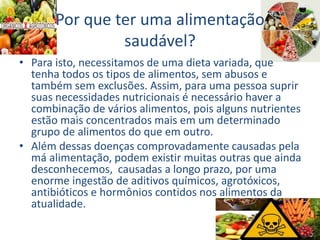Por que ter uma alimentação
saudável?
• Para isto, necessitamos de uma dieta variada, que
tenha todos os tipos de alimentos, sem abusos e
também sem exclusões. Assim, para uma pessoa suprir
suas necessidades nutricionais é necessário haver a
combinação de vários alimentos, pois alguns nutrientes
estão mais concentrados mais em um determinado
grupo de alimentos do que em outro.
• Além dessas doenças comprovadamente causadas pela
má alimentação, podem existir muitas outras que ainda
desconhecemos, causadas a longo prazo, por uma
enorme ingestão de aditivos químicos, agrotóxicos,
antibióticos e hormônios contidos nos alimentos da
atualidade.
 