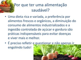 Por que ter uma alimentação
saudável?
• Uma dieta rica e variada, a preferência por
alimentos frescos e orgânicos, a diminuição do
consumo de alimentos industrializados e a
ingestão controlada de açúcar e gordura são
práticas indispensáveis para evitar doenças
e viver mais e melhor.
• É preciso refletir e questionar e não apenas ir
engolindo tudo!
 