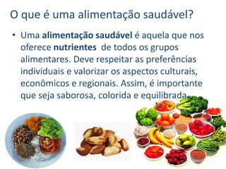 O que é uma alimentação saudável?
• Uma alimentação saudável é aquela que nos
oferece nutrientes de todos os grupos
alimentares. Deve respeitar as preferências
individuais e valorizar os aspectos culturais,
econômicos e regionais. Assim, é importante
que seja saborosa, colorida e equilibrada.
 