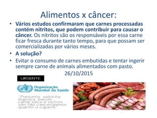 Alimentos x câncer:
• Vários estudos confirmaram que carnes processadas
contém nitritos, que podem contribuir para causar o
câncer. Os nitritos são os responsáveis por essa carne
ficar fresca durante tanto tempo, para que possam ser
comercializadas por vários meses.
• A solução?
• Evitar o consumo de carnes embutidas e tentar ingerir
sempre carne de animais alimentados com pasto.
26/10/2015
 