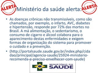 Ministério da saúde alerta:
• As doenças crônicas não transmissíveis, como são
chamados, por exemplo, o infarto, AVC, diabetes
e hipertensão, responde por 72% das mortes no
Brasil. A má alimentação, o sedentarismo, o
consumo de cigarro e álcool colabora para o
aparecimento destas enfermidades e exigem
formas de organização do sistema para promover
o cuidado e a prevenção.
• (http://portalsaude.saude.gov.br/index.php/cida
dao/principal/agencia-saude/25924-ministerio-
recomenda-e-preciso-envelhecer-com-saude)
 