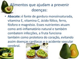 Alimentos que ajudam a prevenir
doenças:
• Abacate: é fonte de gordura monoinsaturada,
vitamina E, vitamina C, ácido fólico, ferro,
fósforo e magnésio. Esses nutrientes atuam
como anti-inflamatório natural e também
combatem infecções, a fruta funciona
também como protetora do coração, evitando
assim doenças cardíacas e o acidente vascular
cerebral.
 