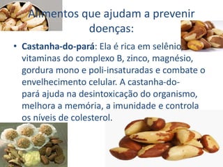 Alimentos que ajudam a prevenir
doenças:
• Castanha-do-pará: Ela é rica em selênio,
vitaminas do complexo B, zinco, magnésio,
gordura mono e poli-insaturadas e combate o
envelhecimento celular. A castanha-do-
pará ajuda na desintoxicação do organismo,
melhora a memória, a imunidade e controla
os níveis de colesterol.
 