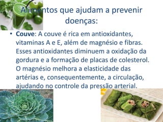 Alimentos que ajudam a prevenir
doenças:
• Couve: A couve é rica em antioxidantes,
vitaminas A e E, além de magnésio e fibras.
Esses antioxidantes diminuem a oxidação da
gordura e a formação de placas de colesterol.
O magnésio melhora a elasticidade das
artérias e, consequentemente, a circulação,
ajudando no controle da pressão arterial.
 