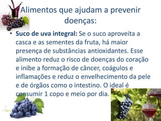 Alimentos que ajudam a prevenir
doenças:
• Suco de uva integral: Se o suco aproveita a
casca e as sementes da fruta, há maior
presença de substâncias antioxidantes. Esse
alimento reduz o risco de doenças do coração
e inibe a formação de câncer, coágulos e
inflamações e reduz o envelhecimento da pele
e de órgãos como o intestino. O ideal é
consumir 1 copo e meio por dia.
 