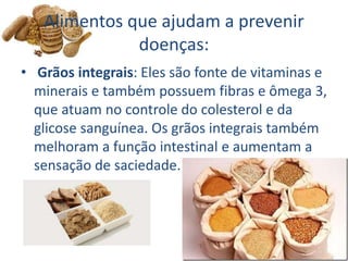 Alimentos que ajudam a prevenir
doenças:
• Grãos integrais: Eles são fonte de vitaminas e
minerais e também possuem fibras e ômega 3,
que atuam no controle do colesterol e da
glicose sanguínea. Os grãos integrais também
melhoram a função intestinal e aumentam a
sensação de saciedade.
 