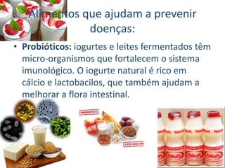Alimentos que ajudam a prevenir
doenças:
• Probióticos: iogurtes e leites fermentados têm
micro-organismos que fortalecem o sistema
imunológico. O iogurte natural é rico em
cálcio e lactobacilos, que também ajudam a
melhorar a flora intestinal.
 